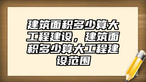 建筑面積多少算大工程建設，建筑面積多少算大工程建設范圍