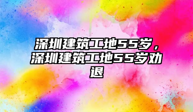 深圳建筑工地55歲，深圳建筑工地55歲勸退