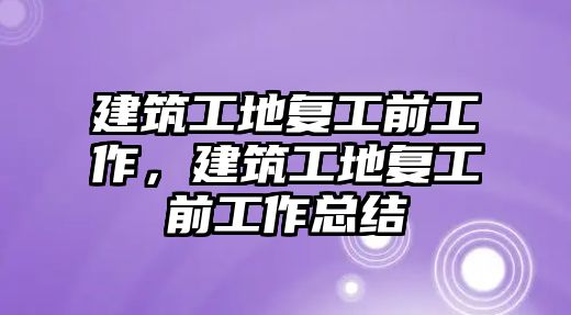 建筑工地復(fù)工前工作，建筑工地復(fù)工前工作總結(jié)