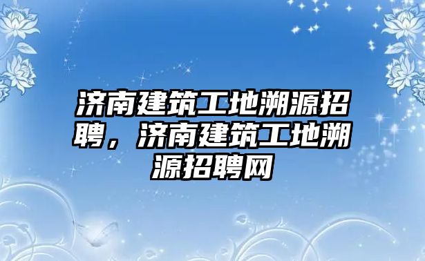 濟南建筑工地溯源招聘，濟南建筑工地溯源招聘網(wǎng)