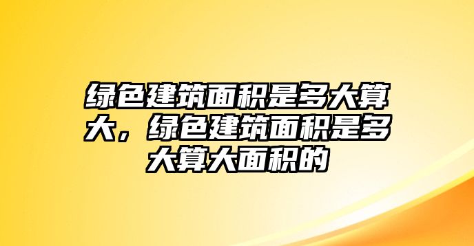 綠色建筑面積是多大算大，綠色建筑面積是多大算大面積的