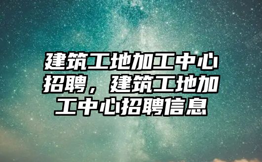 建筑工地加工中心招聘，建筑工地加工中心招聘信息