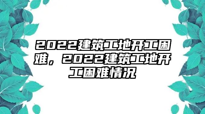 2022建筑工地開工困難，2022建筑工地開工困難情況