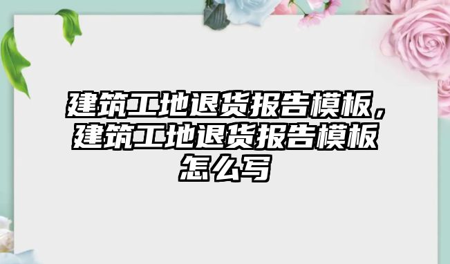 建筑工地退貨報告模板，建筑工地退貨報告模板怎么寫