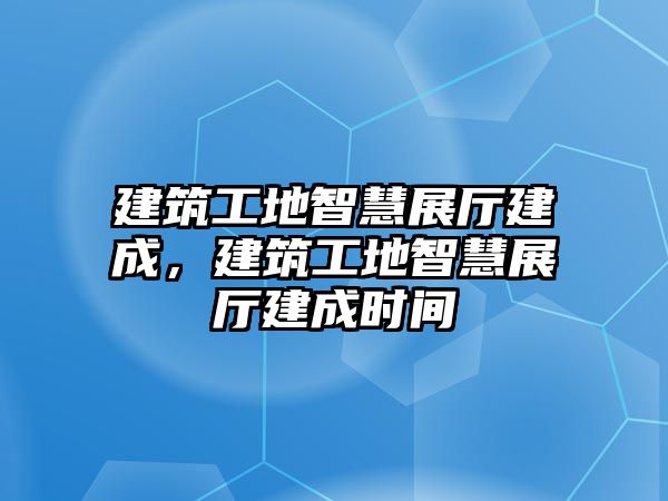 建筑工地智慧展廳建成，建筑工地智慧展廳建成時間