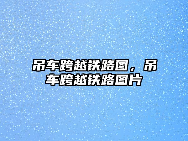 吊車跨越鐵路圖，吊車跨越鐵路圖片