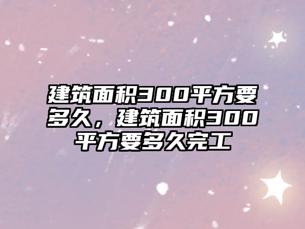 建筑面積300平方要多久，建筑面積300平方要多久完工