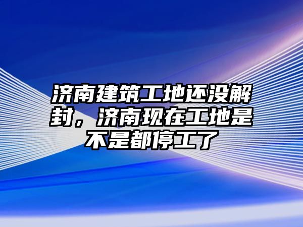 濟南建筑工地還沒解封，濟南現(xiàn)在工地是不是都停工了