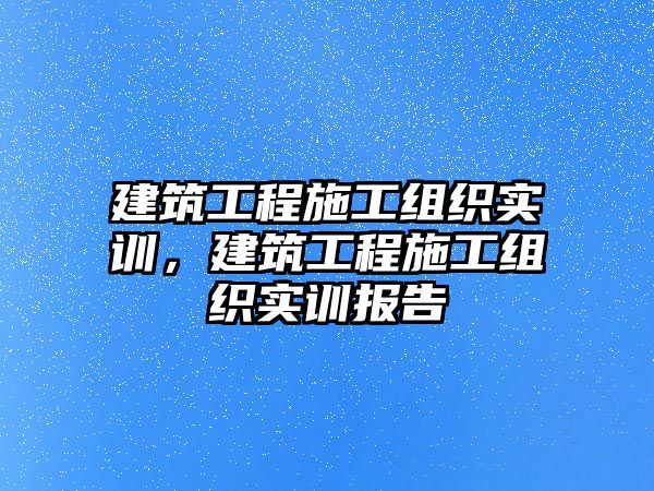 建筑工程施工組織實(shí)訓(xùn)，建筑工程施工組織實(shí)訓(xùn)報(bào)告