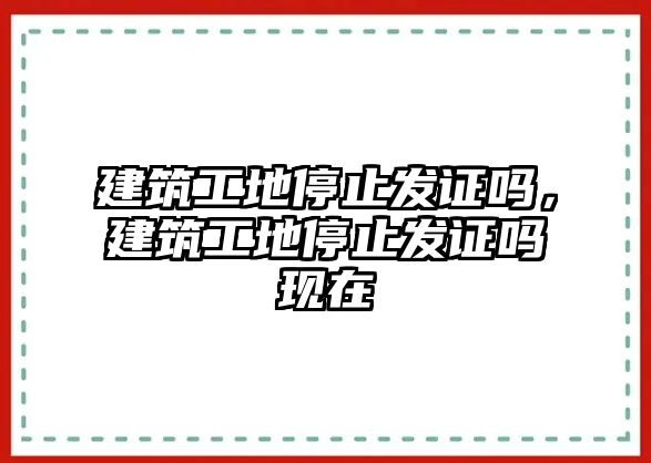 建筑工地停止發(fā)證嗎，建筑工地停止發(fā)證嗎現(xiàn)在