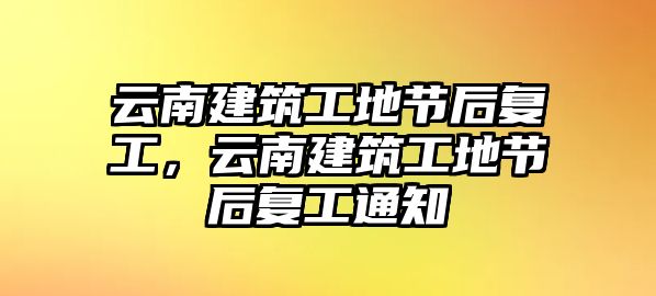 云南建筑工地節(jié)后復(fù)工，云南建筑工地節(jié)后復(fù)工通知