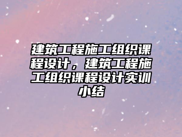 建筑工程施工組織課程設(shè)計，建筑工程施工組織課程設(shè)計實訓(xùn)小結(jié)