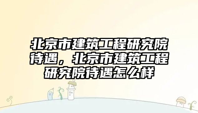 北京市建筑工程研究院待遇，北京市建筑工程研究院待遇怎么樣