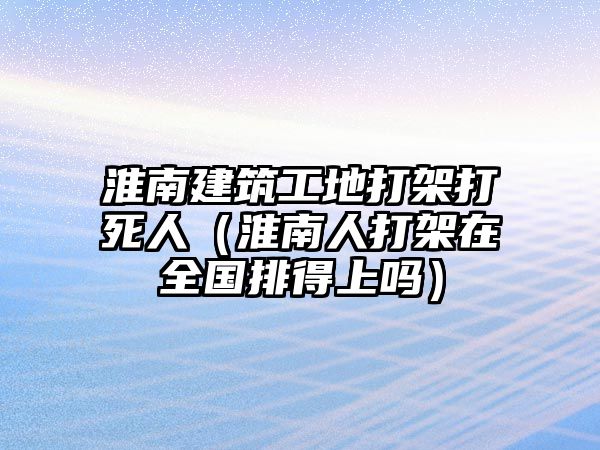 淮南建筑工地打架打死人（淮南人打架在全國排得上嗎）