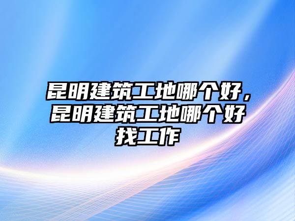 昆明建筑工地哪個(gè)好，昆明建筑工地哪個(gè)好找工作