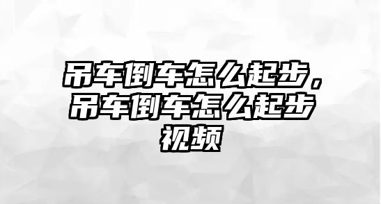 吊車倒車怎么起步，吊車倒車怎么起步視頻