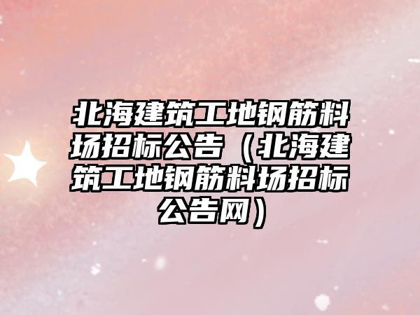 北海建筑工地鋼筋料場招標(biāo)公告（北海建筑工地鋼筋料場招標(biāo)公告網(wǎng)）