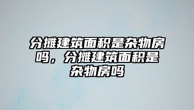 分?jǐn)偨ㄖ娣e是雜物房嗎，分?jǐn)偨ㄖ娣e是雜物房嗎