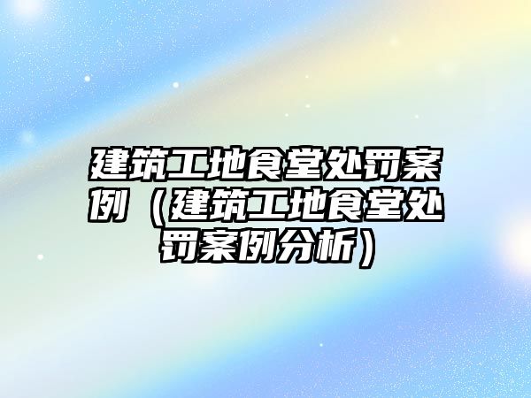 建筑工地食堂處罰案例（建筑工地食堂處罰案例分析）