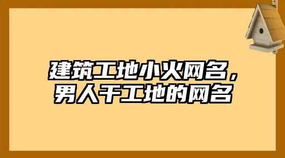 建筑工地小火網(wǎng)名，男人干工地的網(wǎng)名