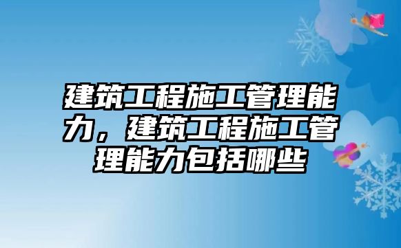 建筑工程施工管理能力，建筑工程施工管理能力包括哪些