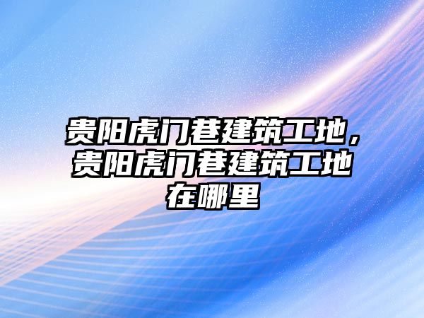 貴陽虎門巷建筑工地，貴陽虎門巷建筑工地在哪里