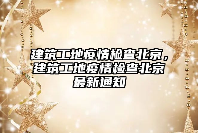 建筑工地疫情檢查北京，建筑工地疫情檢查北京最新通知