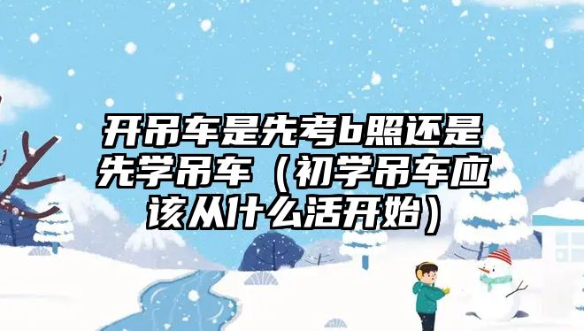 開吊車是先考b照還是先學(xué)吊車（初學(xué)吊車應(yīng)該從什么活開始）