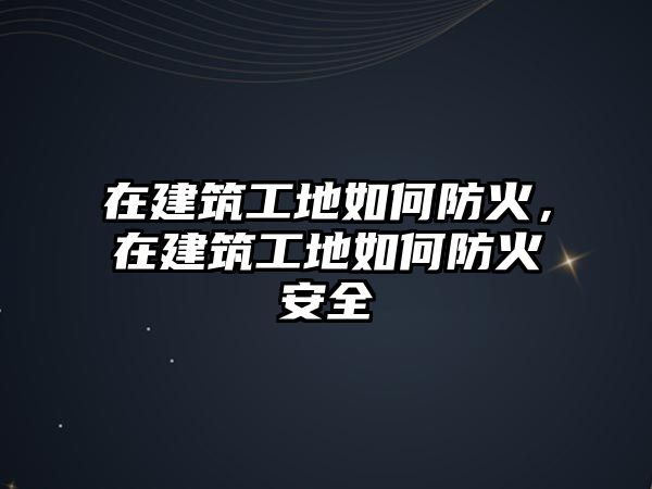 在建筑工地如何防火，在建筑工地如何防火安全