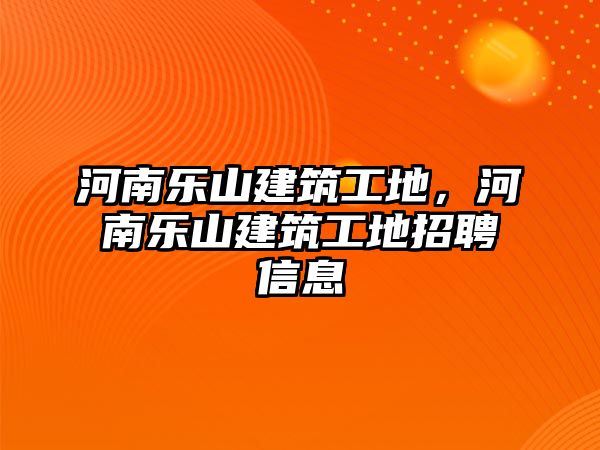 河南樂山建筑工地，河南樂山建筑工地招聘信息