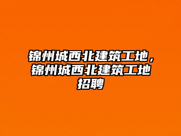 錦州城西北建筑工地，錦州城西北建筑工地招聘