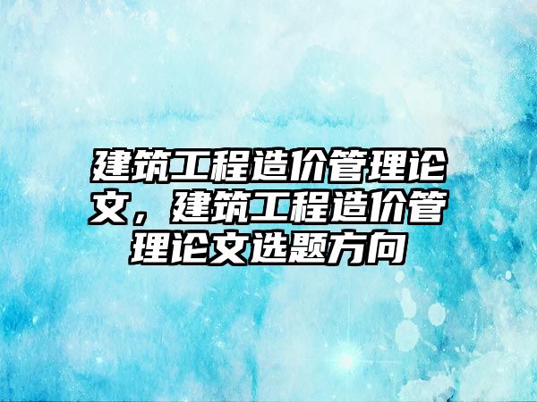 建筑工程造價管理論文，建筑工程造價管理論文選題方向