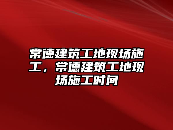 常德建筑工地現(xiàn)場施工，常德建筑工地現(xiàn)場施工時間