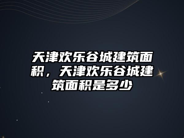 天津歡樂谷城建筑面積，天津歡樂谷城建筑面積是多少