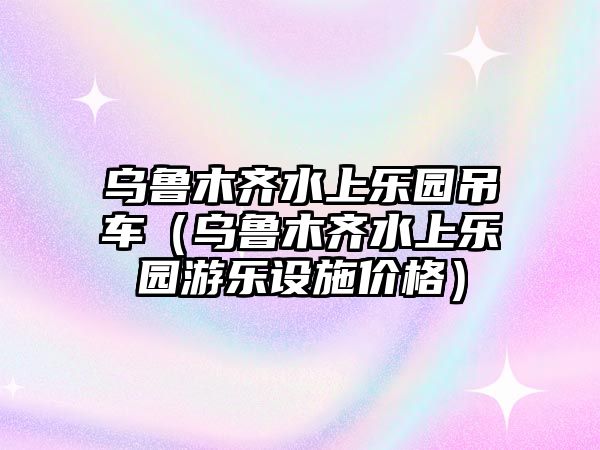 烏魯木齊水上樂園吊車（烏魯木齊水上樂園游樂設(shè)施價格）