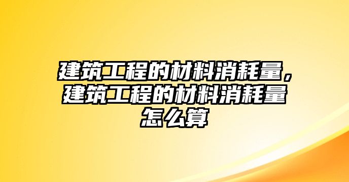 建筑工程的材料消耗量，建筑工程的材料消耗量怎么算