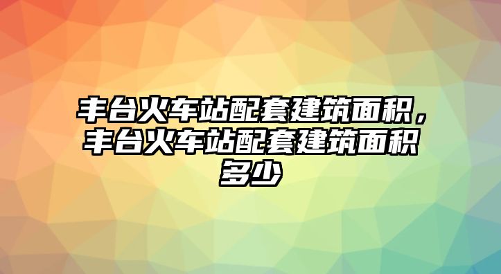 豐臺(tái)火車站配套建筑面積，豐臺(tái)火車站配套建筑面積多少