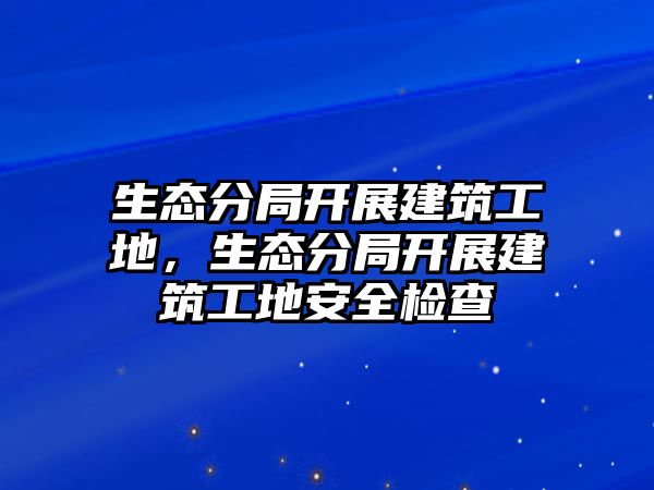 生態(tài)分局開(kāi)展建筑工地，生態(tài)分局開(kāi)展建筑工地安全檢查