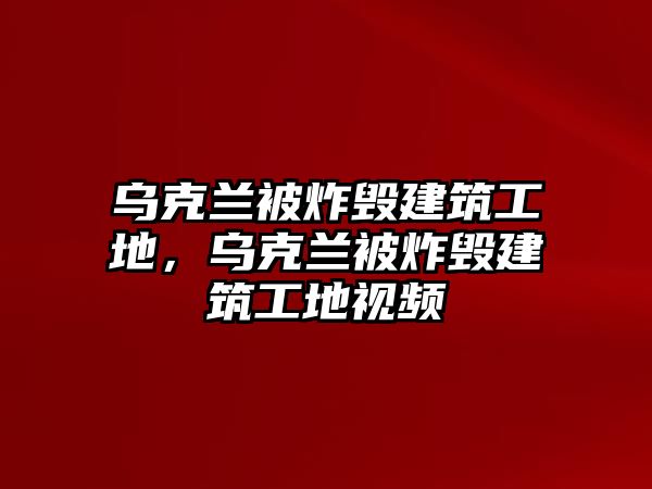 烏克蘭被炸毀建筑工地，烏克蘭被炸毀建筑工地視頻