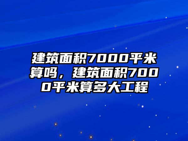 建筑面積7000平米算嗎，建筑面積7000平米算多大工程