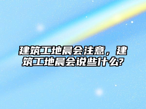 建筑工地晨會(huì)注意，建筑工地晨會(huì)說(shuō)些什么?