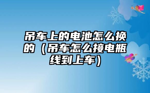 吊車上的電池怎么換的（吊車怎么接電瓶線到上車）