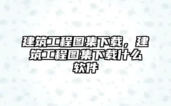 建筑工程圖集下載，建筑工程圖集下載什么軟件