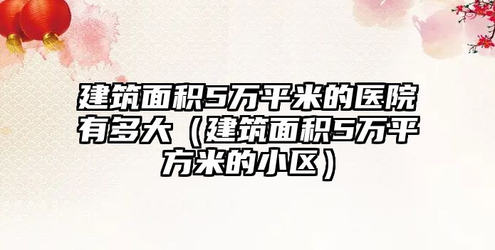 建筑面積5萬平米的醫(yī)院有多大（建筑面積5萬平方米的小區(qū)）