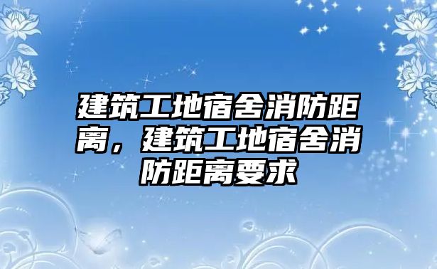 建筑工地宿舍消防距離，建筑工地宿舍消防距離要求