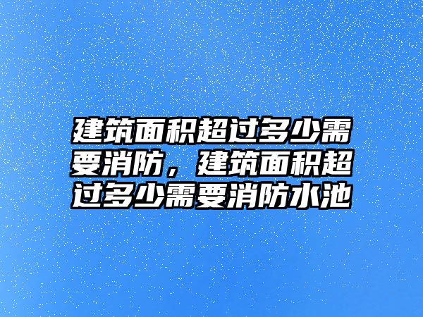 建筑面積超過多少需要消防，建筑面積超過多少需要消防水池