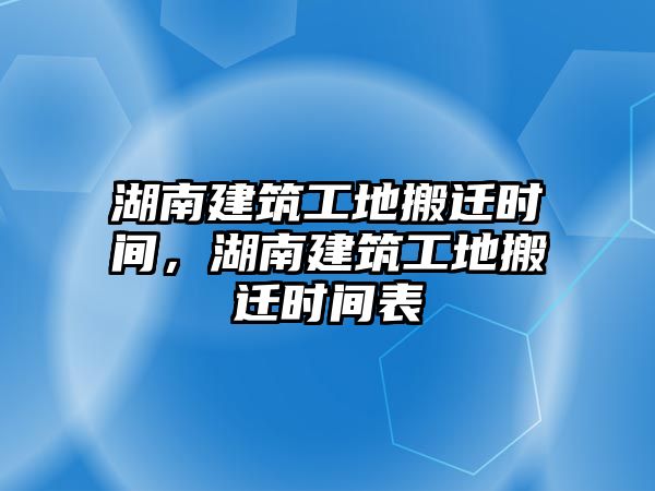 湖南建筑工地搬遷時間，湖南建筑工地搬遷時間表