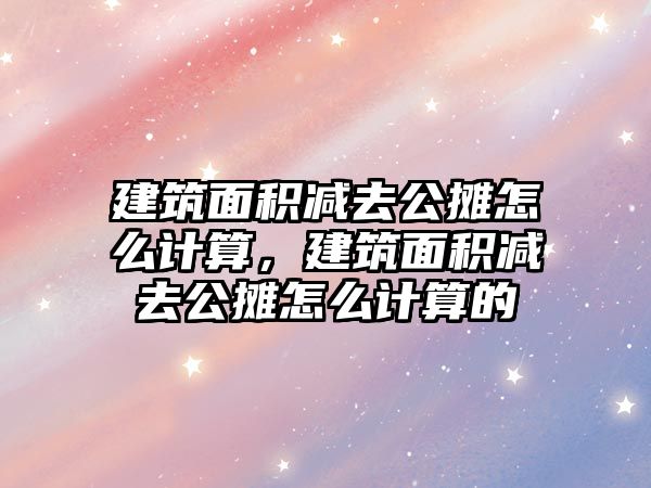 建筑面積減去公攤怎么計算，建筑面積減去公攤怎么計算的