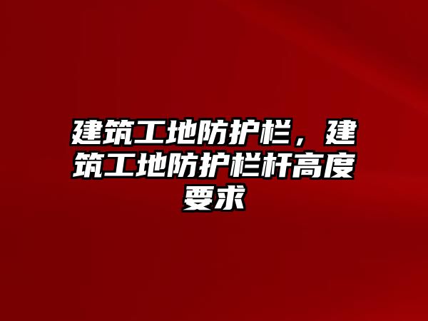 建筑工地防護(hù)欄，建筑工地防護(hù)欄桿高度要求