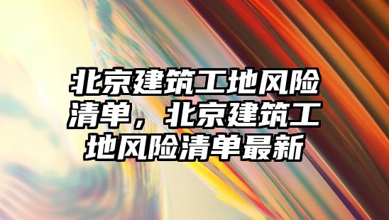 北京建筑工地風險清單，北京建筑工地風險清單最新